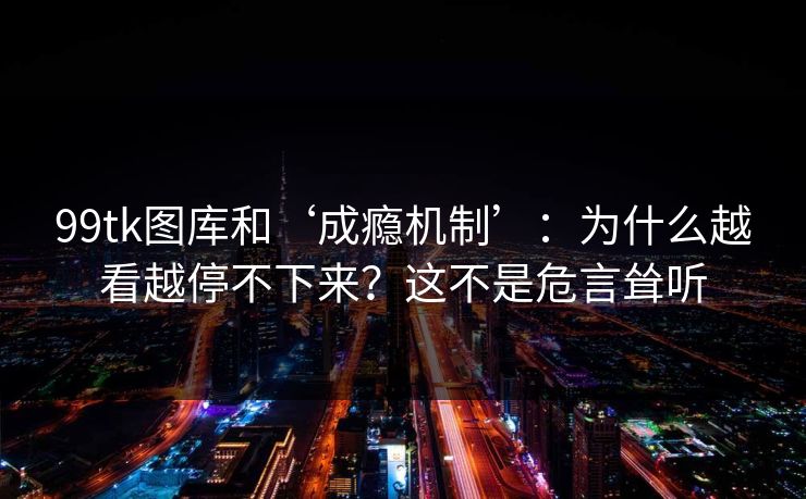 99tk图库和‘成瘾机制’：为什么越看越停不下来？这不是危言耸听