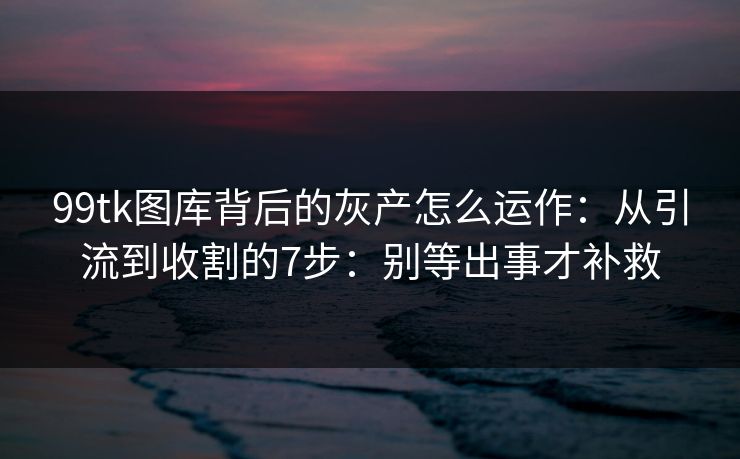 99tk图库背后的灰产怎么运作：从引流到收割的7步：别等出事才补救