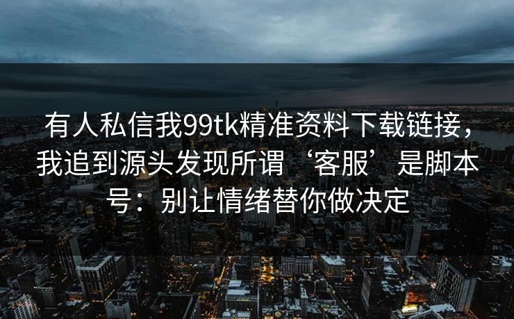 有人私信我99tk精准资料下载链接，我追到源头发现所谓‘客服’是脚本号：别让情绪替你做决定