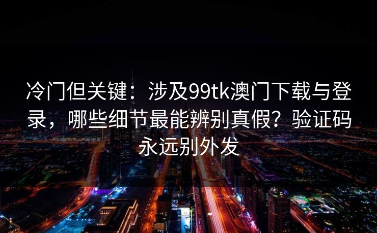 冷门但关键：涉及99tk澳门下载与登录，哪些细节最能辨别真假？验证码永远别外发