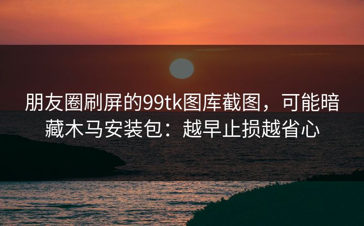 朋友圈刷屏的99tk图库截图，可能暗藏木马安装包：越早止损越省心