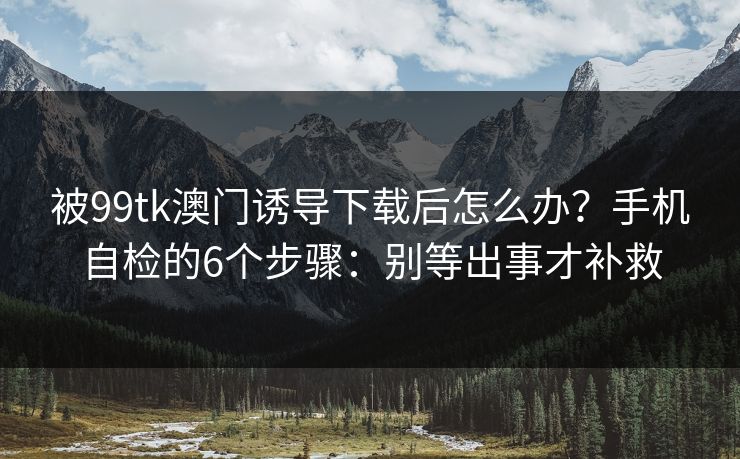 被99tk澳门诱导下载后怎么办？手机自检的6个步骤：别等出事才补救