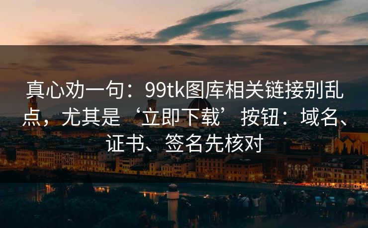 真心劝一句：99tk图库相关链接别乱点，尤其是‘立即下载’按钮：域名、证书、签名先核对