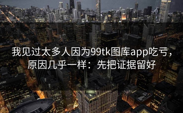我见过太多人因为99tk图库app吃亏，原因几乎一样：先把证据留好