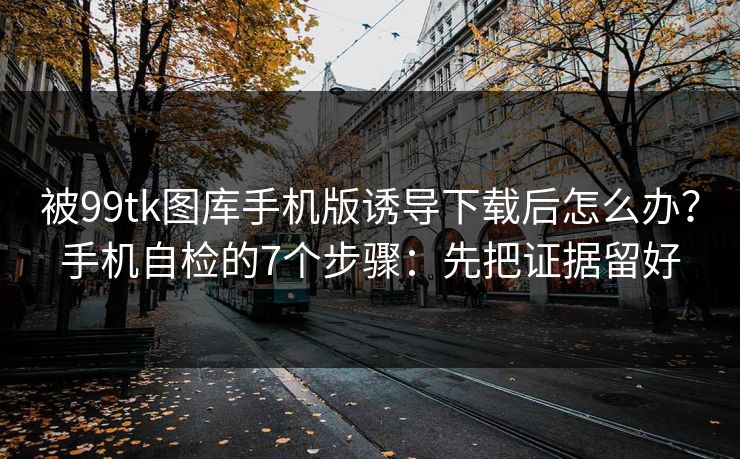 被99tk图库手机版诱导下载后怎么办？手机自检的7个步骤：先把证据留好