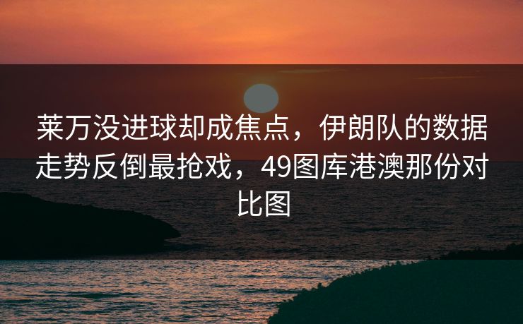 莱万没进球却成焦点，伊朗队的数据走势反倒最抢戏，49图库港澳那份对比图