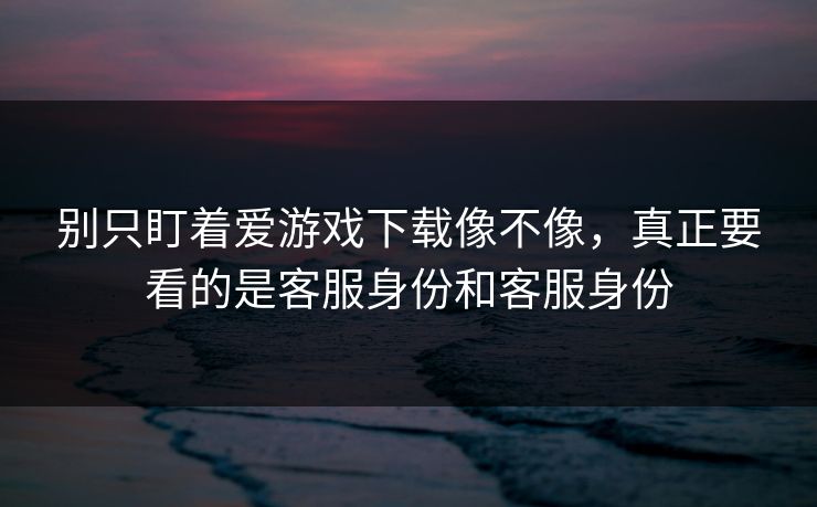 别只盯着爱游戏下载像不像，真正要看的是客服身份和客服身份