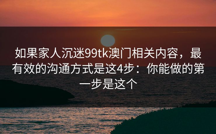 如果家人沉迷99tk澳门相关内容，最有效的沟通方式是这4步：你能做的第一步是这个