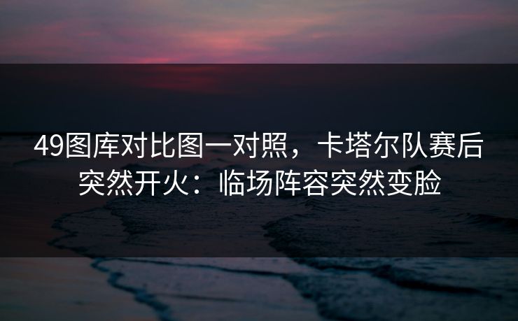 49图库对比图一对照,卡塔尔队赛后突然开火:临场阵容突然变脸 49图库对比图一对照,卡塔尔队赛后突然开火:临场阵容突然变脸