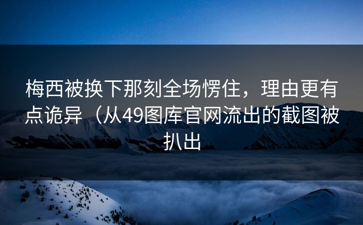 梅西被换下那刻全场愣住，理由更有点诡异（从49图库官网流出的截图被扒出