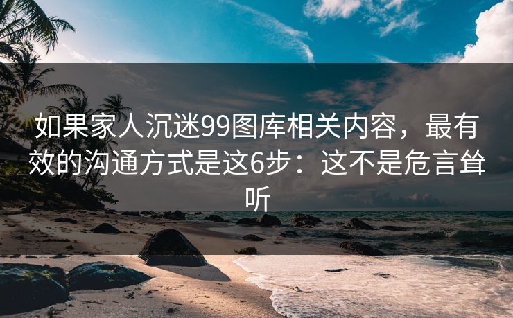 如果家人沉迷99图库相关内容，最有效的沟通方式是这6步：这不是危言耸听