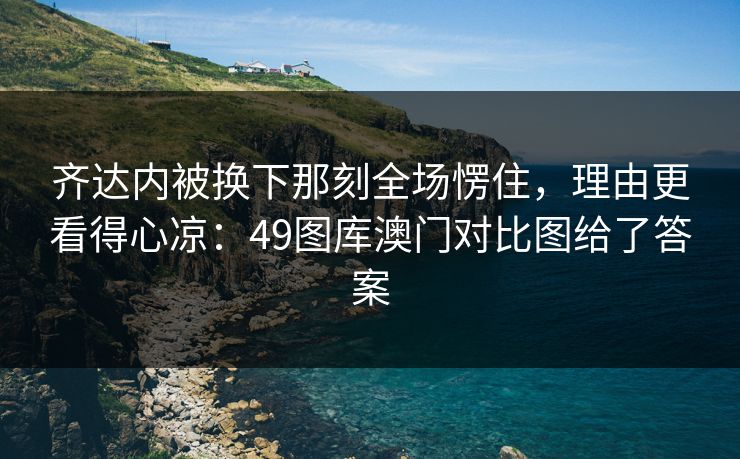 齐达内被换下那刻全场愣住，理由更看得心凉：49图库澳门对比图给了答案