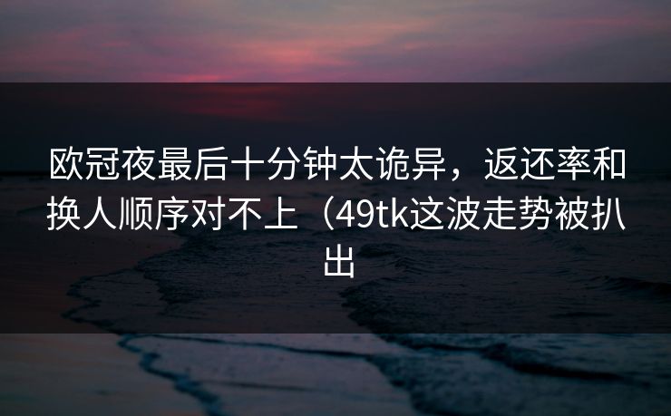 欧冠夜最后十分钟太诡异,返还率和换人顺序对不上(49tk这波走势被扒出 欧冠夜最后十分钟太诡异,返还率和换人顺序对不上(49tk这波走势被扒出