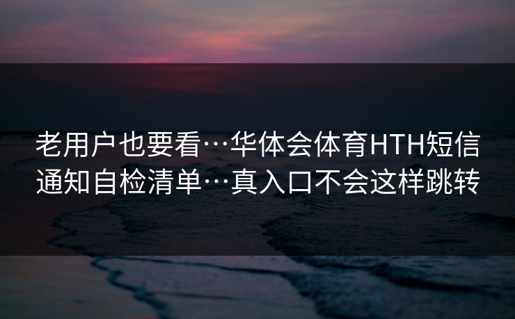 老用户也要看…华体会体育HTH短信通知自检清单…真入口不会这样跳转