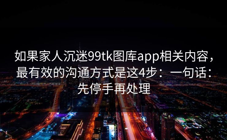 如果家人沉迷99tk图库app相关内容，最有效的沟通方式是这4步：一句话：先停手再处理